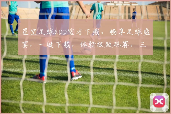 星空足球app官方下载，畅享足球盛宴，一键下载，体验极致观赛，三重福利等你来